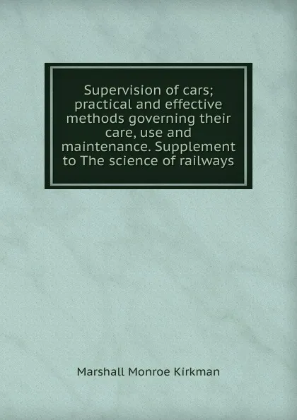 Обложка книги Supervision of cars; practical and effective methods governing their care, use and maintenance. Supplement to The science of railways, Kirkman Marshall Monroe