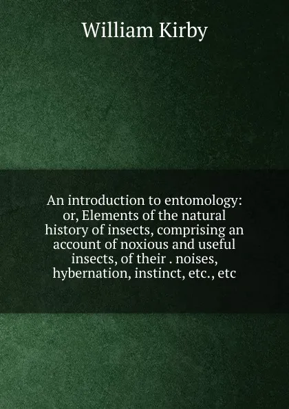 Обложка книги An introduction to entomology: or, Elements of the natural history of insects, comprising an account of noxious and useful insects, of their . noises, hybernation, instinct, etc., etc., William Kirby