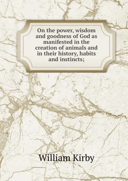 Обложка книги On the power, wisdom and goodness of God as manifested in the creation of animals and in their history, habits and instincts;, William Kirby