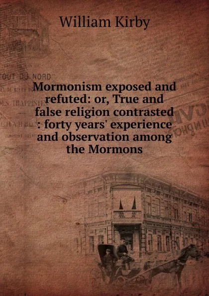 Обложка книги Mormonism exposed and refuted: or, True and false religion contrasted : forty years. experience and observation among the Mormons, William Kirby