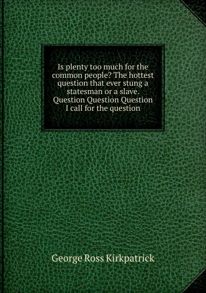 Обложка книги Is plenty too much for the common people. The hottest question that ever stung a statesman or a slave. Question Question Question I call for the question, George Ross Kirkpatrick