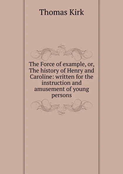 Обложка книги The Force of example, or, The history of Henry and Caroline: written for the instruction and amusement of young persons, Thomas Kirk