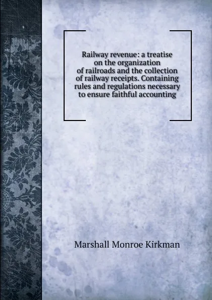 Обложка книги Railway revenue: a treatise on the organization of railroads and the collection of railway receipts. Containing rules and regulations necessary to ensure faithful accounting, Kirkman Marshall Monroe