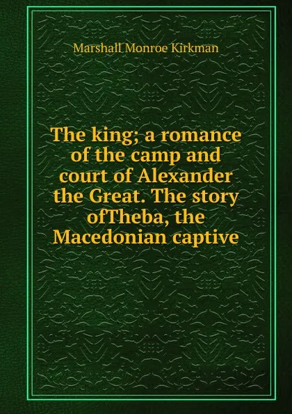 Обложка книги The king; a romance of the camp and court of Alexander the Great. The story ofTheba, the Macedonian captive, Kirkman Marshall Monroe