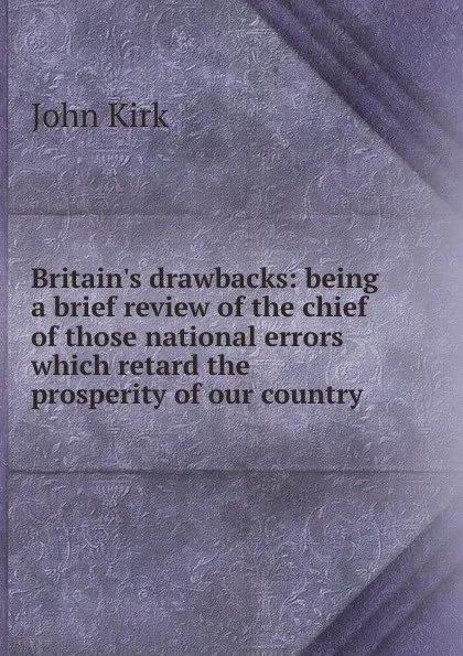 Обложка книги Britain.s drawbacks: being a brief review of the chief of those national errors which retard the prosperity of our country, John Kirk