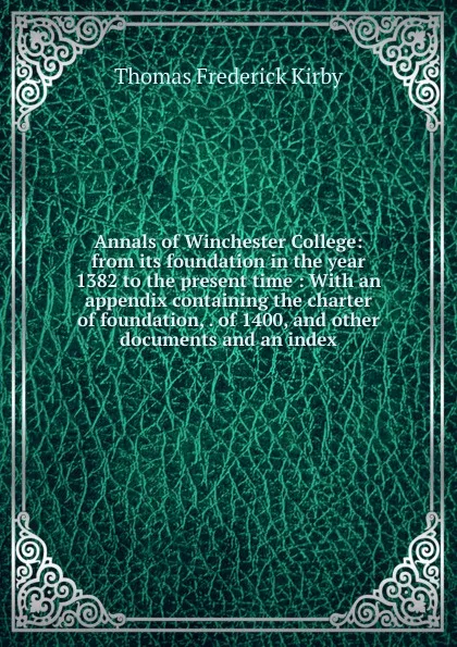 Обложка книги Annals of Winchester College: from its foundation in the year 1382 to the present time : With an appendix containing the charter of foundation, . of 1400, and other documents and an index, Thomas Frederick Kirby