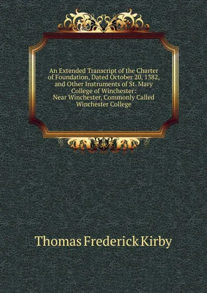 Обложка книги An Extended Transcript of the Charter of Foundation, Dated October 20, 1382, and Other Instruments of St. Mary College of Winchester: Near Winchester, Commonly Called Winchester College, Thomas Frederick Kirby