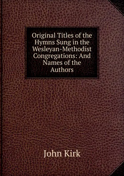 Обложка книги Original Titles of the Hymns Sung in the Wesleyan-Methodist Congregations: And Names of the Authors, John Kirk