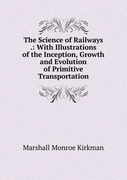 Обложка книги The Science of Railways .: With Illustrations of the Inception, Growth and Evolution of Primitive Transportation, Kirkman Marshall Monroe