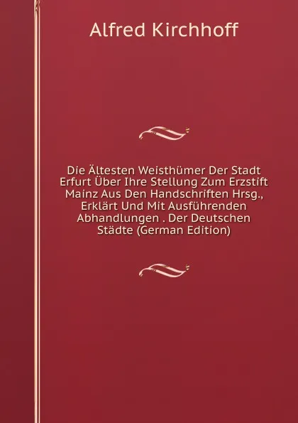 Обложка книги Die Altesten Weisthumer Der Stadt Erfurt Uber Ihre Stellung Zum Erzstift Mainz Aus Den Handschriften Hrsg., Erklart Und Mit Ausfuhrenden Abhandlungen . Der Deutschen Stadte (German Edition), Alfred Kirchhoff