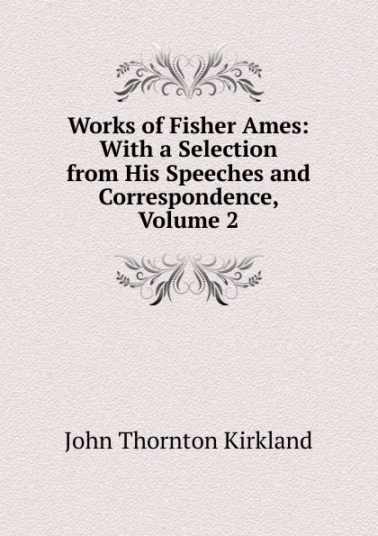 Обложка книги Works of Fisher Ames: With a Selection from His Speeches and Correspondence, Volume 2, John Thornton Kirkland