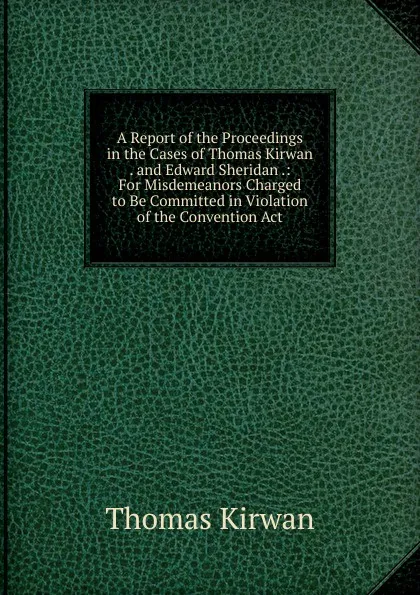 Обложка книги A Report of the Proceedings in the Cases of Thomas Kirwan . and Edward Sheridan .: For Misdemeanors Charged to Be Committed in Violation of the Convention Act, Thomas Kirwan