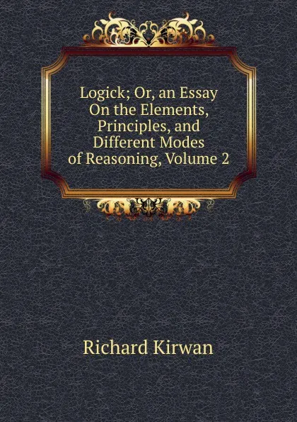 Обложка книги Logick; Or, an Essay On the Elements, Principles, and Different Modes of Reasoning, Volume 2, Richard Kirwan