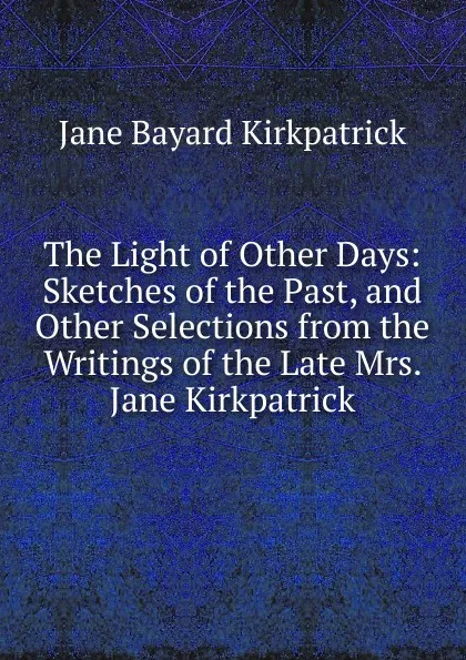 Обложка книги The Light of Other Days: Sketches of the Past, and Other Selections from the Writings of the Late Mrs. Jane Kirkpatrick, Jane Bayard Kirkpatrick