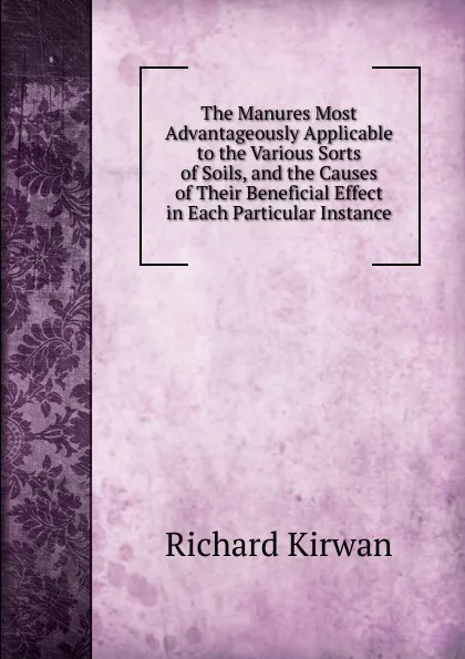 Обложка книги The Manures Most Advantageously Applicable to the Various Sorts of Soils, and the Causes of Their Beneficial Effect in Each Particular Instance, Richard Kirwan