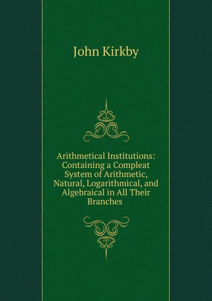 Обложка книги Arithmetical Institutions: Containing a Compleat System of Arithmetic, Natural, Logarithmical, and Algebraical in All Their Branches ., John Kirkby