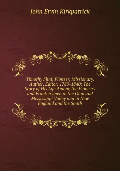 Обложка книги Timothy Flint, Pioneer, Missionary, Author, Editor, 1780-1840: The Story of His Life Among the Pioneers and Frontiersmen in the Ohio and Mississippi Valley and in New England and the South, John Ervin Kirkpatrick