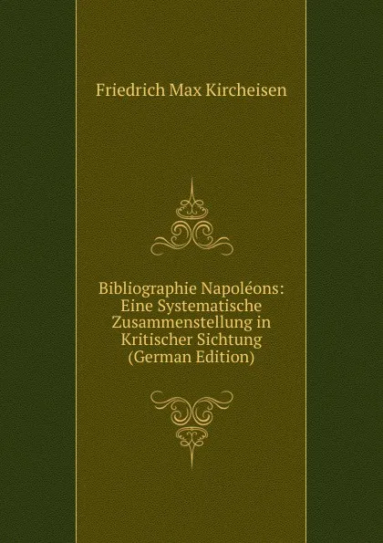 Обложка книги Bibliographie Napoleons: Eine Systematische Zusammenstellung in Kritischer Sichtung (German Edition), Friedrich Max Kircheisen