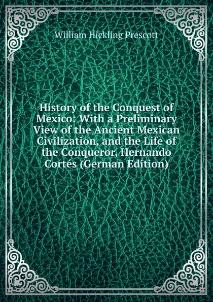 Обложка книги History of the Conquest of Mexico: With a Preliminary View of the Ancient Mexican Civilization, and the Life of the Conqueror, Hernando Cortes (German Edition), William H. Prescott