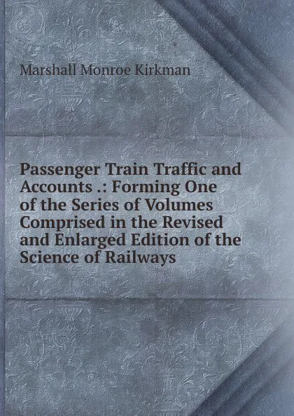 Обложка книги Passenger Train Traffic and Accounts .: Forming One of the Series of Volumes Comprised in the Revised and Enlarged Edition of the Science of Railways, Kirkman Marshall Monroe