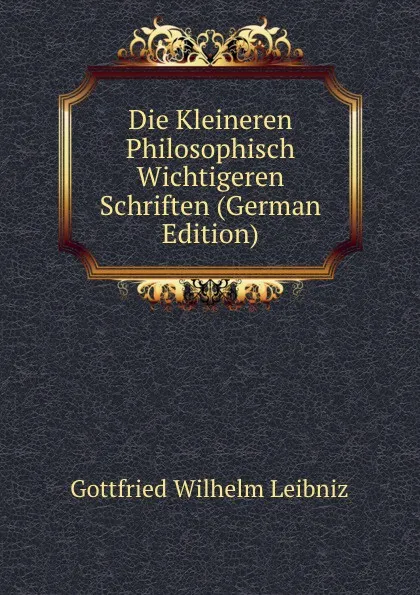 Обложка книги Die Kleineren Philosophisch Wichtigeren Schriften (German Edition), Готфрид Вильгельм Лейбниц