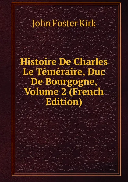 Обложка книги Histoire De Charles Le Temeraire, Duc De Bourgogne, Volume 2 (French Edition), John Foster Kirk