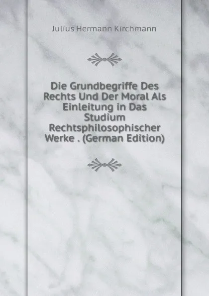 Обложка книги Die Grundbegriffe Des Rechts Und Der Moral Als Einleitung in Das Studium Rechtsphilosophischer Werke . (German Edition), Julius Hermann Kirchmann