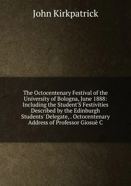 Обложка книги The Octocentenary Festival of the University of Bologna, June 1888: Including the Student.S Festivities Described by the Edinburgh Students. Delegate, . Octocentenary Address of Professor Giosue C, John Kirkpatrick