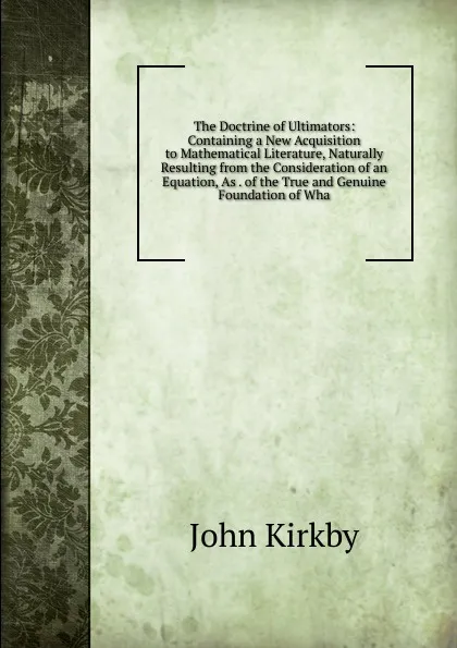 Обложка книги The Doctrine of Ultimators: Containing a New Acquisition to Mathematical Literature, Naturally Resulting from the Consideration of an Equation, As . of the True and Genuine Foundation of Wha, John Kirkby