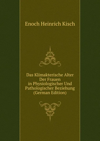 Обложка книги Das Klimakterische Alter Der Frauen in Physiologischer Und Pathologischer Beziehung (German Edition), Enoch Heinrich Kisch