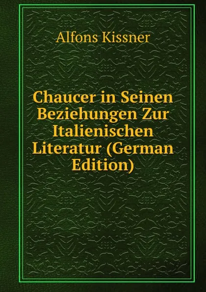 Обложка книги Chaucer in Seinen Beziehungen Zur Italienischen Literatur (German Edition), Alfons Kissner