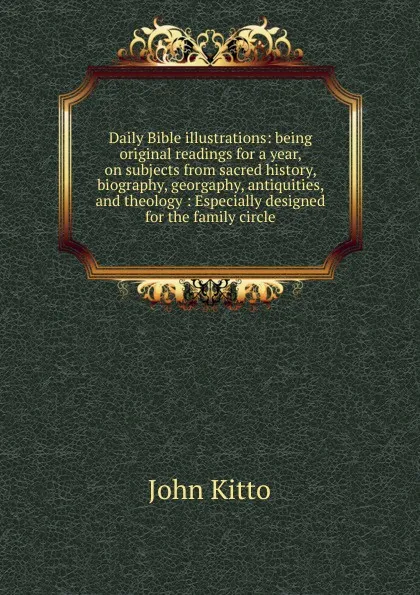 Обложка книги Daily Bible illustrations: being original readings for a year, on subjects from sacred history, biography, georgaphy, antiquities, and theology : Especially designed for the family circle, John Kitto