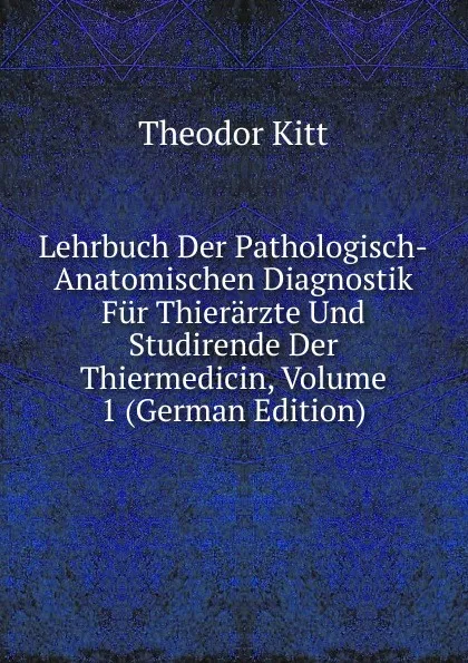 Обложка книги Lehrbuch Der Pathologisch-Anatomischen Diagnostik Fur Thierarzte Und Studirende Der Thiermedicin, Volume 1 (German Edition), Theodor Kitt