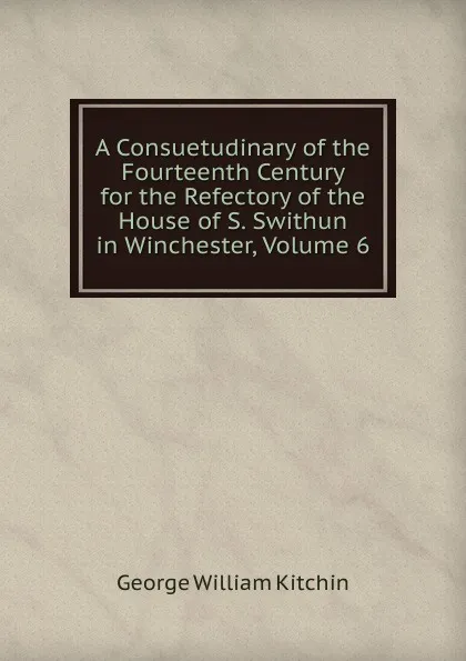 Обложка книги A Consuetudinary of the Fourteenth Century for the Refectory of the House of S. Swithun in Winchester, Volume 6, George William Kitchin