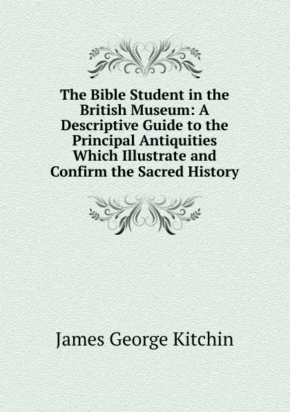 Обложка книги The Bible Student in the British Museum: A Descriptive Guide to the Principal Antiquities Which Illustrate and Confirm the Sacred History, James George Kitchin