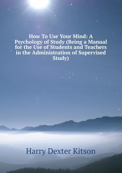 Обложка книги How To Use Your Mind: A Psychology of Study (Being a Manual for the Use of Students and Teachers in the Administration of Supervised Study), Harry Dexter Kitson