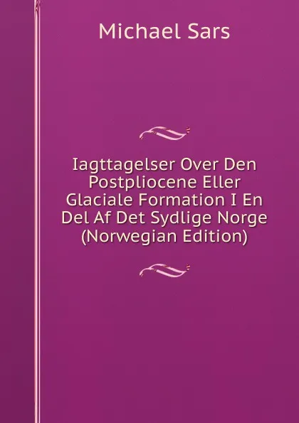 Обложка книги Iagttagelser Over Den Postpliocene Eller Glaciale Formation I En Del Af Det Sydlige Norge (Norwegian Edition), Michael Sars