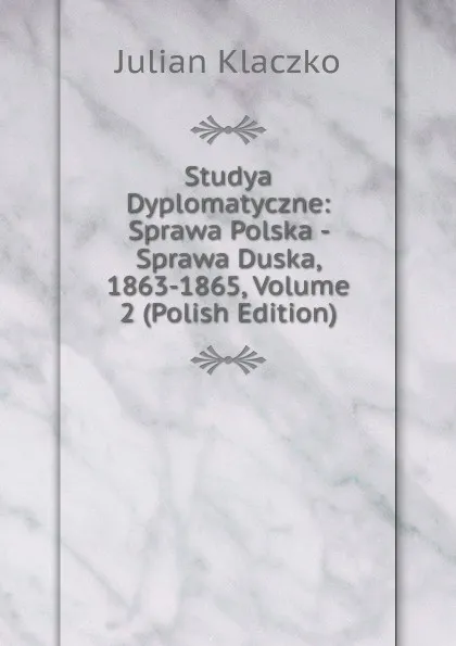 Обложка книги Studya Dyplomatyczne: Sprawa Polska - Sprawa Duska, 1863-1865, Volume 2 (Polish Edition), Julian Klaczko