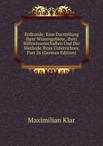 Обложка книги Erdkunde: Eine Darstellung Ihrer Wissengebiete, Ihrer Hilfswissenschaften Und Der Methode Ihres Unterrichtes, Part 26 (German Edition), Maximilian Klar