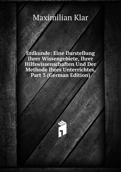 Обложка книги Erdkunde: Eine Darstellung Ihrer Wissengebiete, Ihrer Hilfswissenschaften Und Der Methode Ihres Unterrichtes, Part 3 (German Edition), Maximilian Klar