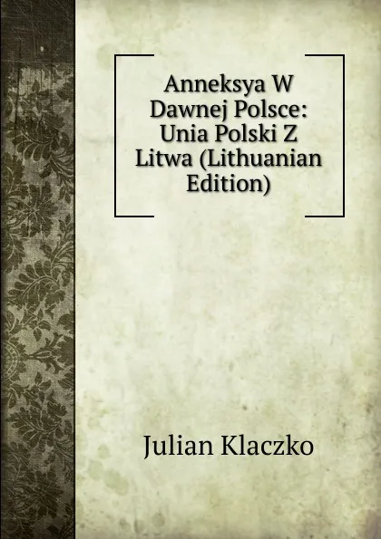 Обложка книги Anneksya W Dawnej Polsce: Unia Polski Z Litwa (Lithuanian Edition), Julian Klaczko