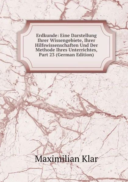 Обложка книги Erdkunde: Eine Darstellung Ihrer Wissengebiete, Ihrer Hilfswissenschaften Und Der Methode Ihres Unterrichtes, Part 23 (German Edition), Maximilian Klar