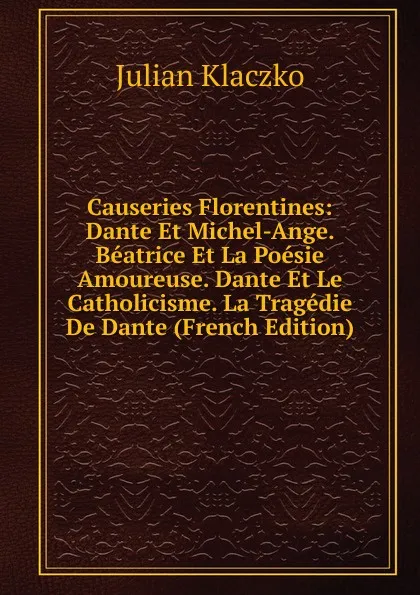 Обложка книги Causeries Florentines: Dante Et Michel-Ange. Beatrice Et La Poesie Amoureuse. Dante Et Le Catholicisme. La Tragedie De Dante (French Edition), Julian Klaczko