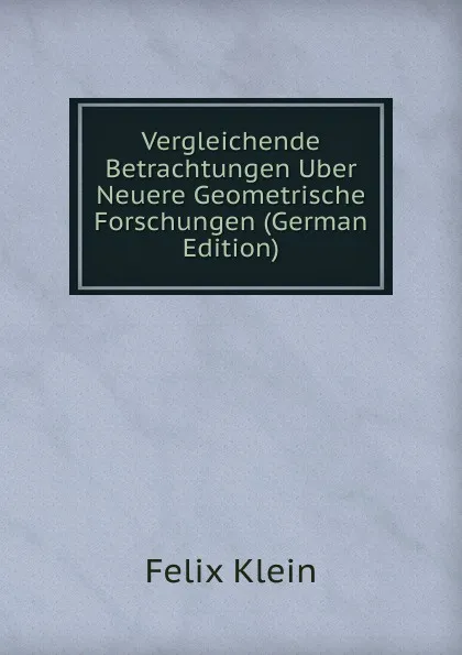 Обложка книги Vergleichende Betrachtungen Uber Neuere Geometrische Forschungen (German Edition), Felix Klein