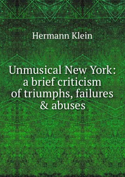 Обложка книги Unmusical New York: a brief criticism of triumphs, failures . abuses, Hermann Klein