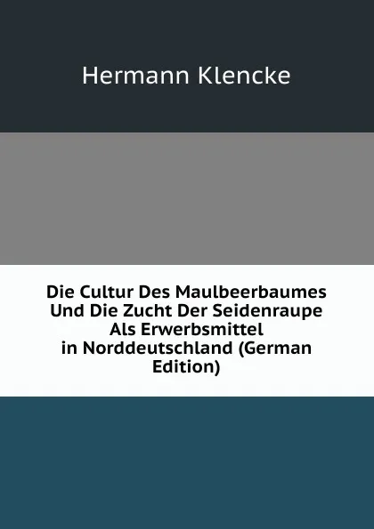 Обложка книги Die Cultur Des Maulbeerbaumes Und Die Zucht Der Seidenraupe Als Erwerbsmittel in Norddeutschland (German Edition), Hermann Klencke