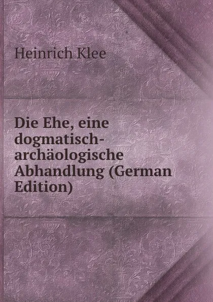 Обложка книги Die Ehe, eine dogmatisch-archaologische Abhandlung (German Edition), Heinrich Klee