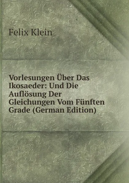 Обложка книги Vorlesungen Uber Das Ikosaeder: Und Die Auflosung Der Gleichungen Vom Funften Grade (German Edition), Felix Klein