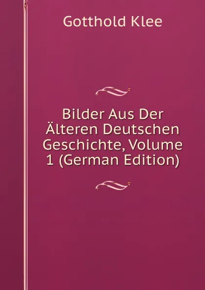 Обложка книги Bilder Aus Der Alteren Deutschen Geschichte, Volume 1 (German Edition), Gotthold Klee