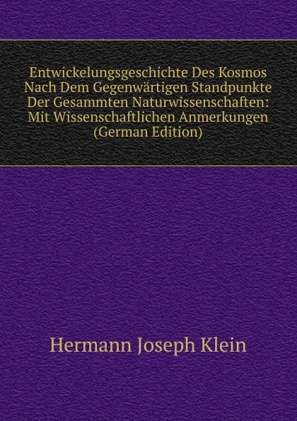 Обложка книги Entwickelungsgeschichte Des Kosmos Nach Dem Gegenwartigen Standpunkte Der Gesammten Naturwissenschaften: Mit Wissenschaftlichen Anmerkungen (German Edition), Hermann Joseph Klein